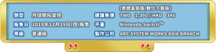 類型 月球開拓冒險 販售日 2019年12月19日(四)販售 等級 普遍級 建議售價 TWD　1,390 / HKD　345  平臺 Nintendo Switch 製作公司 ARC SYSTEM WORKS ASIA BRANCH